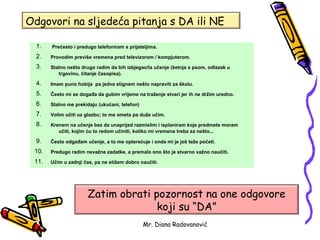 Odgovori na sljedeća pitanja s DA ili NE

  1.   Prečesto i predugo telefoniram s prijateljima.

  2.   Provodim previše vremena pred televizorom / kompjuterom.

  3.   Stalno nešto drugo radim da bih izbjegao/la učenje (šetnja s psom, odlazak u
          trgovinu, čitanje časopisa).

  4.   Imam puno hobija pa jedva stignem nešto napraviti za školu.

  5.   Često mi se događa da gubim vrijeme na traženje stvari jer ih ne držim uredno.

  6.   Stalno me prekidaju (ukućani, telefon)

  7.   Volim učiti uz glazbu; to me ometa pa duže učim.

  8.   Krenem na učenje bez da unaprijed razmislim i isplaniram koje predmete moram
          učiti, kojim ću to redom učiniti, koliko mi vremena treba za nešto...

  9.   Često odgađam učenje, a to me opterećuje i onda mi je još teže početi.

 10.   Predugo radim nevažne zadatke, a premalo ono što je stvarno važno naučiti.

 11.   Učim u zadnji čas, pa ne stižem dobro naučiti.




                      Zatim obrati pozornost na one odgovore
                                    koji su “DA”
                                                Mr. Diana Radovanović
 