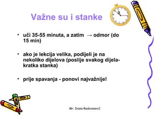 Važne su i stanke
• uči 35-55 minuta, a zatim → odmor (do
  15 min)

• ako je lekcija velika, podijeli je na
  nekoliko dijelova (poslije svakog dijela-
  kratka stanka)

• prije spavanja - ponovi najvažnije!




                     Mr. Diana Radovanović
 