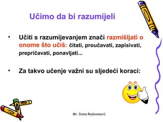 Učimo da bi razumijeli

•   Učiti s razumijevanjem znači razmišljati o
    onome što učiš: čitati, proučavati, zapisivati,
    prepričavati, ponavljati...


•   Za takvo učenje važni su sljedeći koraci:




                          Mr. Diana Radovanović
 