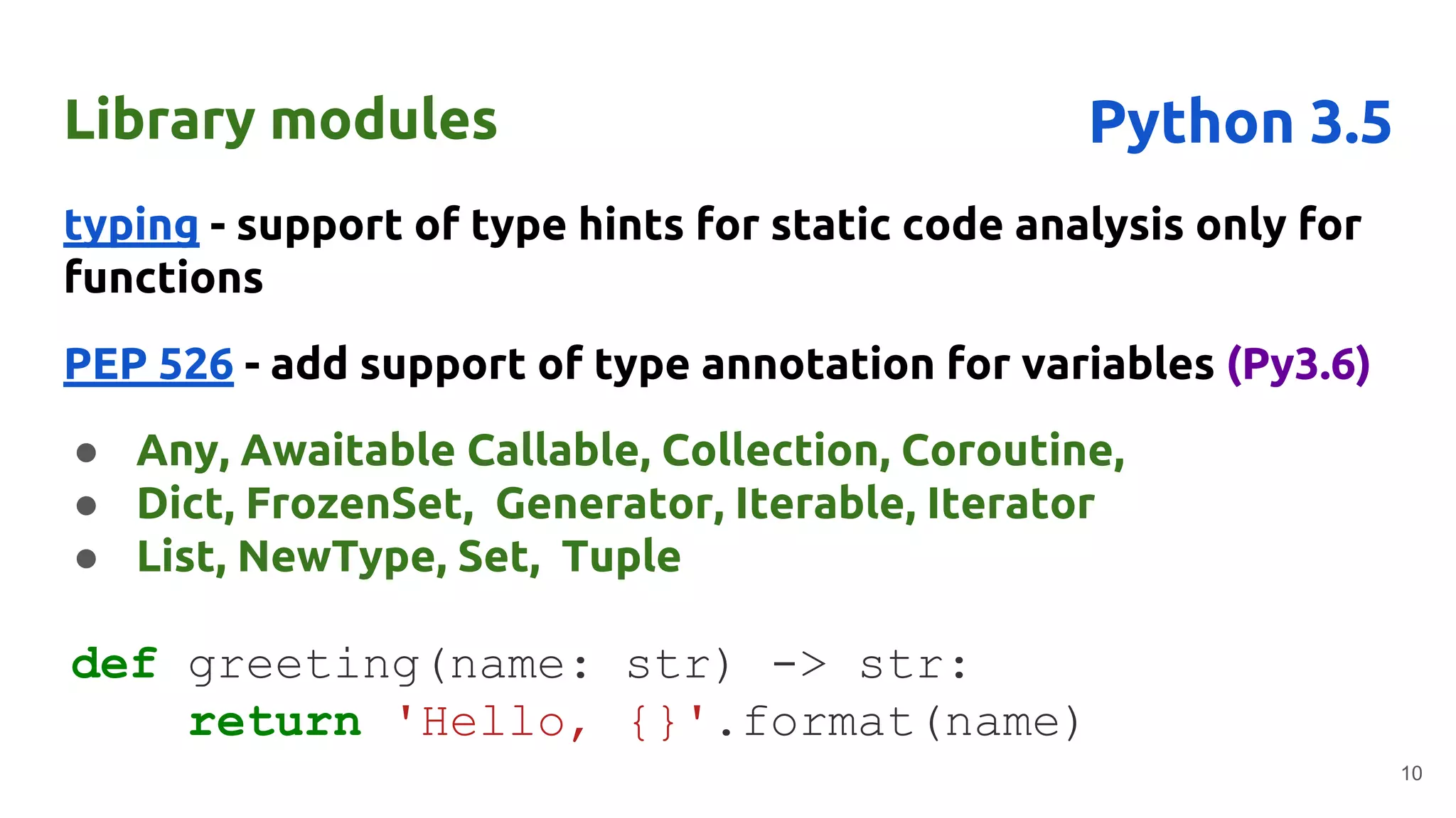 Library modules
typing - support of type hints for static code analysis only for
functions
PEP 526 - add support of type annotation for variables (Py3.6)
● Any, Awaitable Callable, Collection, Coroutine,
● Dict, FrozenSet, Generator, Iterable, Iterator
● List, NewType, Set, Tuple
10
Python 3.5
def greeting(name: str) -> str:
return 'Hello, {}'.format(name)
 