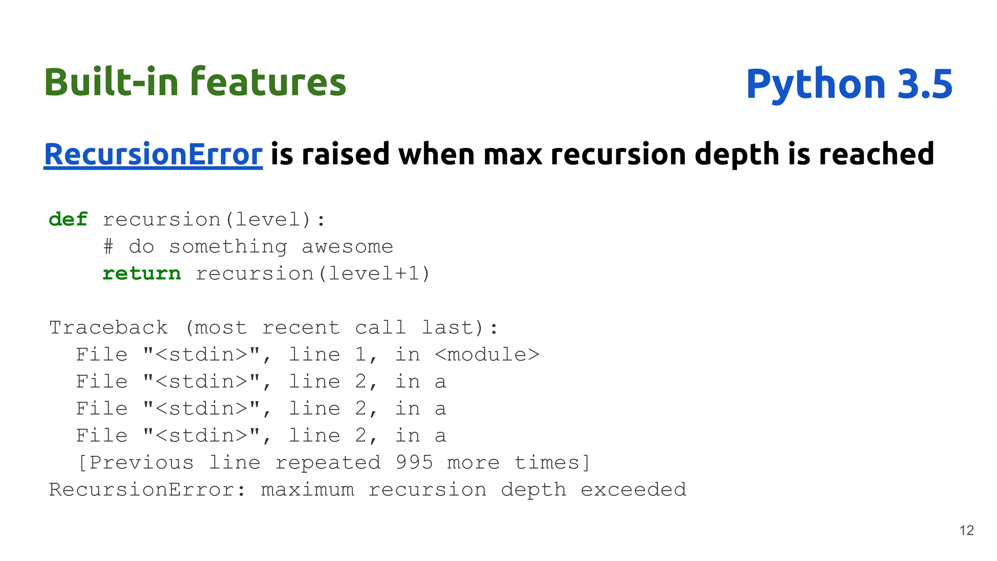 Built-in features
RecursionError is raised when max recursion depth is reached
12
Python 3.5
def recursion(level):
# do something awesome
return recursion(level+1)
Traceback (most recent call last):
File "<stdin>", line 1, in <module>
File "<stdin>", line 2, in a
File "<stdin>", line 2, in a
File "<stdin>", line 2, in a
[Previous line repeated 995 more times]
RecursionError: maximum recursion depth exceeded
 