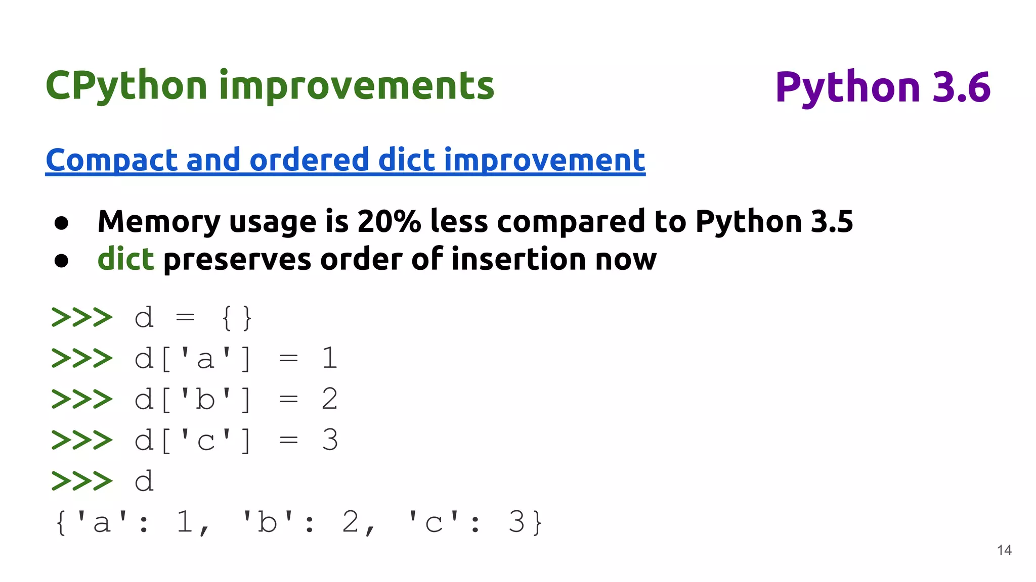 CPython improvements
Compact and ordered dict improvement
● Memory usage is 20% less compared to Python 3.5
● dict preserves order of insertion now
14
Python 3.6
>>> d = {}
>>> d['a'] = 1
>>> d['b'] = 2
>>> d['c'] = 3
>>> d
{'a': 1, 'b': 2, 'c': 3}
 
