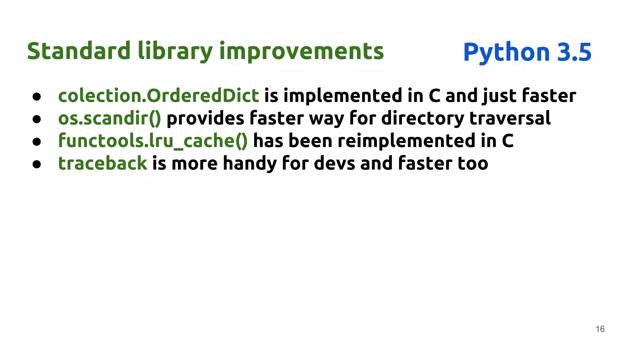 ● colection.OrderedDict is implemented in C and just faster
● os.scandir() provides faster way for directory traversal
● functools.lru_cache() has been reimplemented in C
● traceback is more handy for devs and faster too
Standard library improvements
16
Python 3.5
 