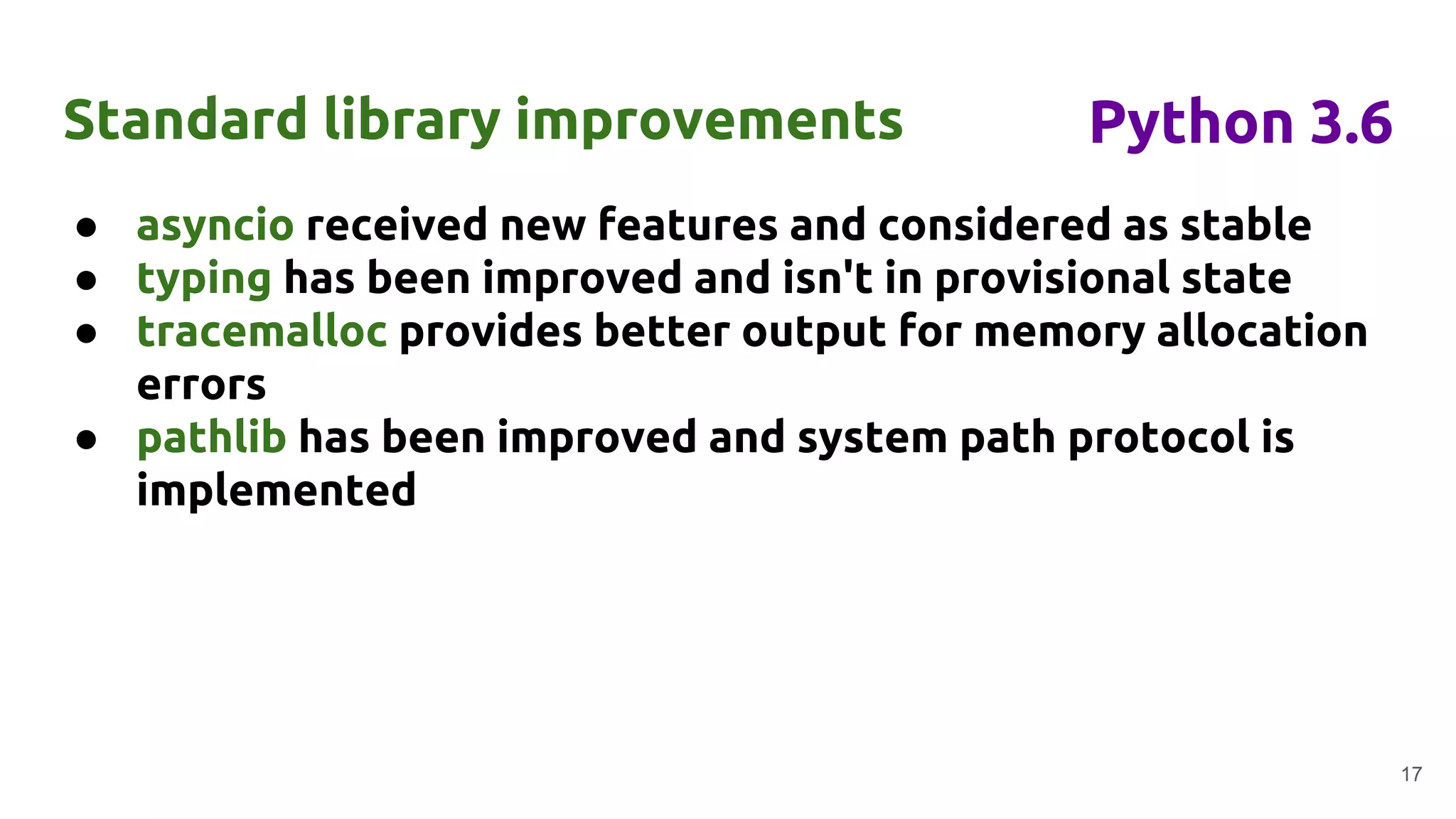 ● asyncio received new features and considered as stable
● typing has been improved and isn't in provisional state
● tracemalloc provides better output for memory allocation
errors
● pathlib has been improved and system path protocol is
implemented
Standard library improvements
17
Python 3.6
 