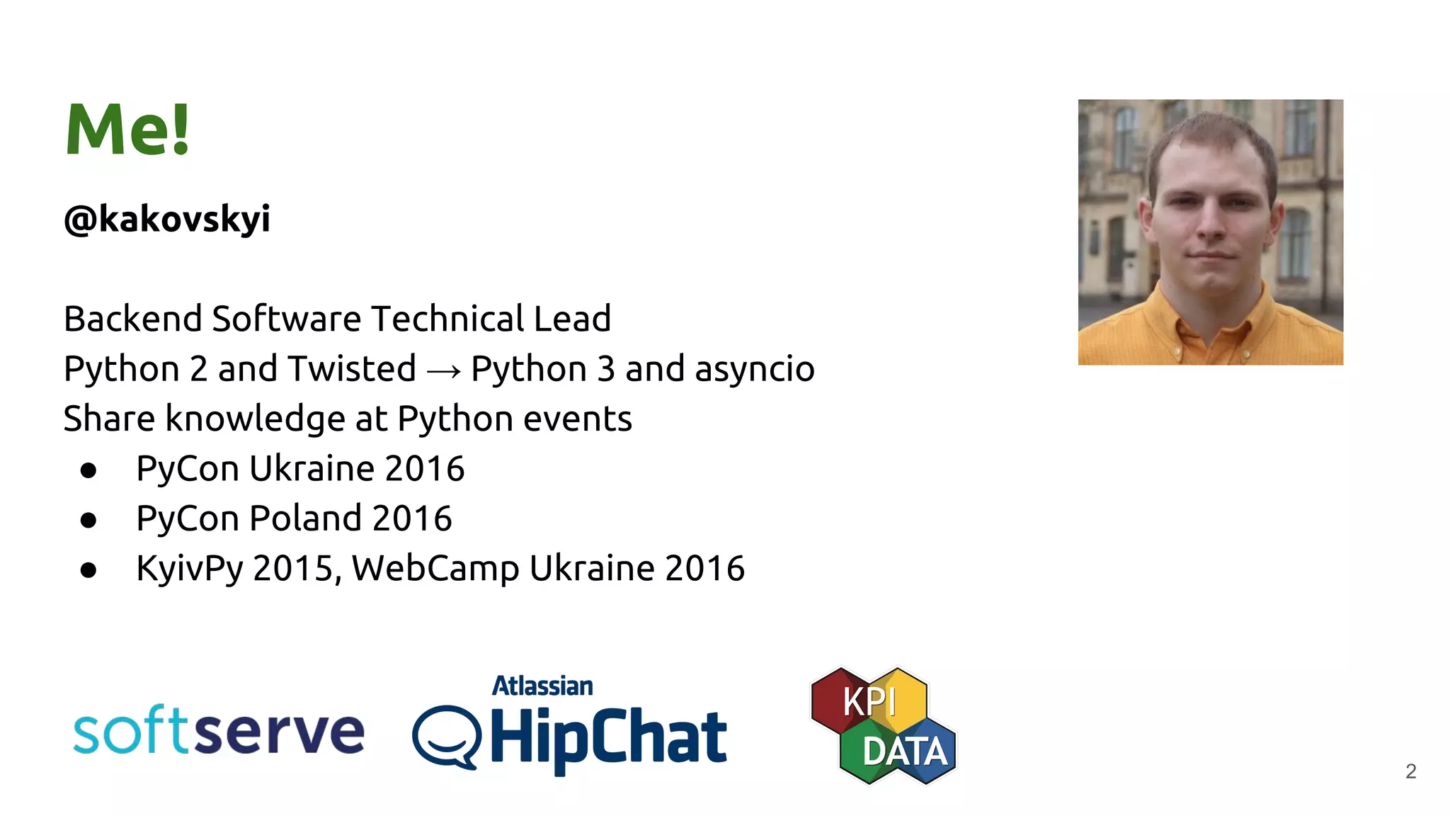 Me!
@kakovskyi
Backend Software Technical Lead
Python 2 and Twisted → Python 3 and asyncio
Share knowledge at Python events
● PyCon Ukraine 2016
● PyCon Poland 2016
● KyivPy 2015, WebCamp Ukraine 2016
2
 