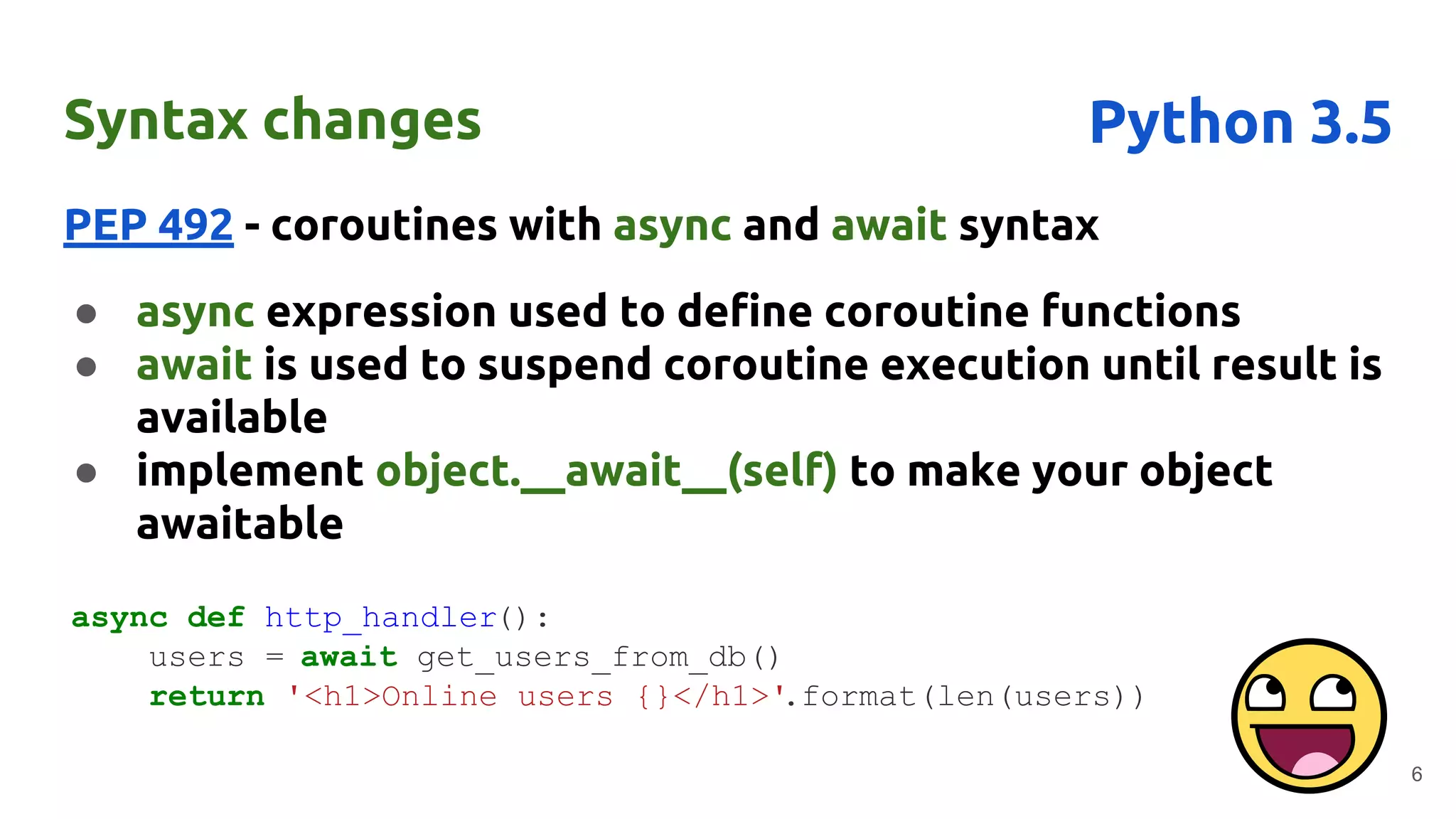 Syntax changes
PEP 492 - coroutines with async and await syntax
● async expression used to define coroutine functions
● await is used to suspend coroutine execution until result is
available
● implement object.__await__(self) to make your object
awaitable
6
Python 3.5
async def http_handler():
users = await get_users_from_db()
return '<h1>Online users {}</h1>'.format(len(users))
 