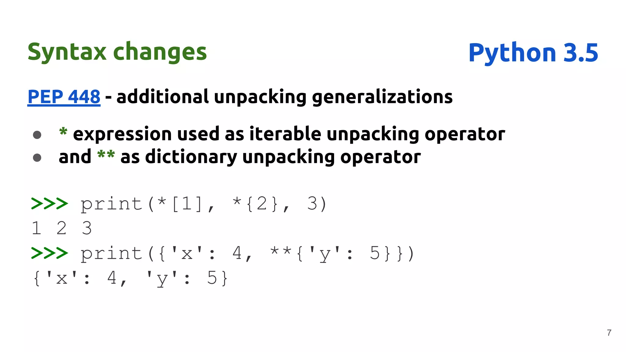 Syntax changes
PEP 448 - additional unpacking generalizations
● * expression used as iterable unpacking operator
● and ** as dictionary unpacking operator
7
Python 3.5
>>> print(*[1], *{2}, 3)
1 2 3
>>> print({'x': 4, **{'y': 5}})
{'x': 4, 'y': 5}
 