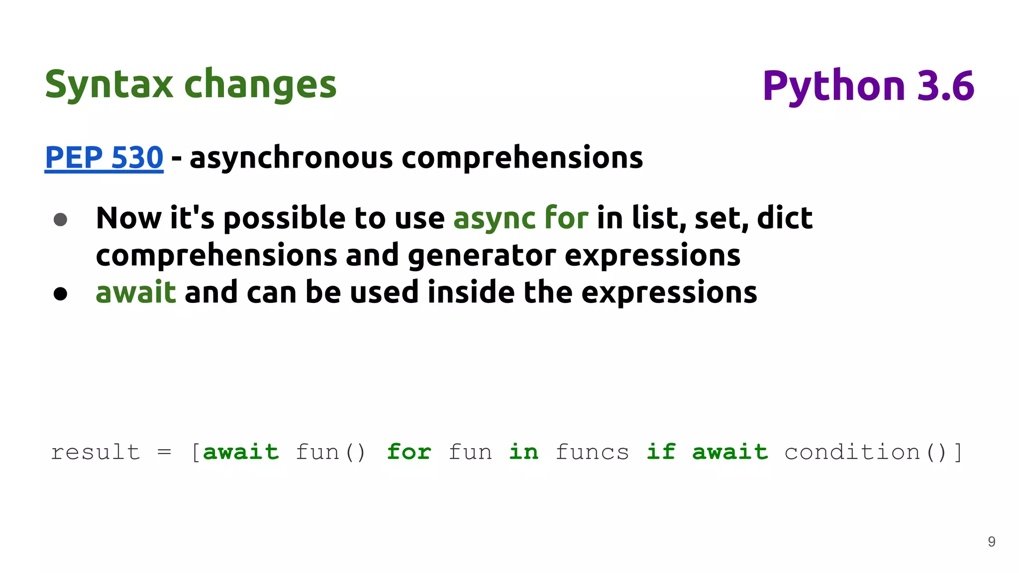 Syntax changes
PEP 530 - asynchronous comprehensions
● Now it's possible to use async for in list, set, dict
comprehensions and generator expressions
● await and can be used inside the expressions
9
Python 3.6
result = [await fun() for fun in funcs if await condition()]
 
