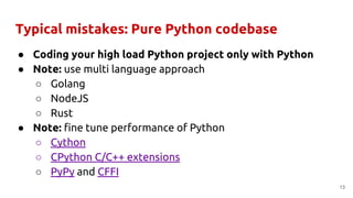 Typical mistakes: Pure Python codebase
● Coding your high load Python project only with Python
● Note: use multi language approach
○ Golang
○ NodeJS
○ Rust
● Note: fine tune performance of Python
○ Cython
○ CPython C/C++ extensions
○ PyPy and CFFI
13
 