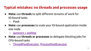 Typical mistakes: no threads and processes usage
● Note: use threads to split different streams of work for
IO-bound tasks
○ Flask
● Note: use processes to scale your IO-bound application inside
one node
○ gunicorn + aiohttp
● Note: use threads or processes to delegate blocking jobs for
CPU-bound tasks
○ ThreadPoolExecutor, ProcessPoolExecutor
20
 