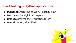 Load testing of Python applications
● Purpose: predict when we fu*k production
● Must have for high load projects
● Helps to prevent the reputation losses
● Almost nobody does that
22
 