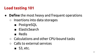 Load testing 101
● Define the most heavy and frequent operations
○ Insertions into data storages
■ PostgreSQL
■ ElasticSearch
■ Redis
○ Calculations and other CPU-bound tasks
○ Calls to external services
■ S3, etc.
24
 