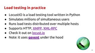 Load testing in practice
● LocustIO is a load testing tool written in Python
● Simulates millions of simultaneous users
● Runs load tests distributed over multiple hosts
● Supports HTTP, XMPP, XML-RPC
● Check it out on locust.io
● Note: it uses gevent under the hood
30
 