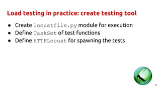 Load testing in practice: create testing tool
● Create locustfile.py module for execution
● Define TaskSet of test functions
● Define HTTPLocust for spawning the tests
40
 