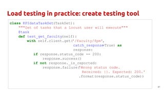 Load testing in practice: create testing tool
41
class KPIdataTaskSet(TaskSet):
"""Set of tasks that a Locust user will execute"""
@task
def test_get_faculty(self):
with self.client.get('/faculty/fpm',
catch_response=True) as
response:
if response.status_code == 200:
response.success()
if not response._is_reported:
response.failure('Wrong status code.
Received: {}. Expected: 200.'
.format(response.status_code))
 