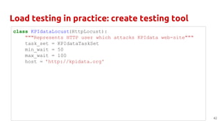 Load testing in practice: create testing tool
42
class KPIdataLocust(HttpLocust):
"""Represents HTTP user which attacks KPIdata web-site"""
task_set = KPIdataTaskSet
min_wait = 50
max_wait = 100
host = 'http://kpidata.org'
 