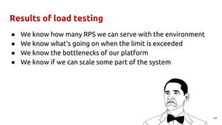 Results of load testing
● We know how many RPS we can serve with the environment
● We know what's going on when the limit is exceeded
● We know the bottlenecks of our platform
● We know if we can scale some part of the system
48
 
