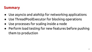 Summary
● Use asyncio and aiohttp for networking applications
● Use ThreadPoolExecutor for blocking operations
● Use processes for scaling inside a node
● Perform load testing for new features before pushing
them to production
51
 