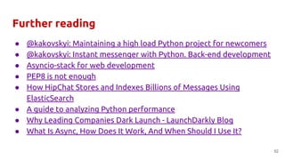 Further reading
● @kakovskyi: Maintaining a high load Python project for newcomers
● @kakovskyi: Instant messenger with Python. Back-end development
● Asyncio-stack for web development
● PEP8 is not enough
● How HipChat Stores and Indexes Billions of Messages Using
ElasticSearch
● A guide to analyzing Python performance
● Why Leading Companies Dark Launch - LaunchDarkly Blog
● What Is Async, How Does It Work, And When Should I Use It?
52
 