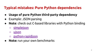 Typical mistakes: Pure Python dependencies
● Usage of pure Python third-party dependency
● Example: JSON parsing
● Note: check out C-based libraries with Python binding
○ simplejson
○ ujson
○ python-rapidjson
● Note: run your own benchmarks
9
 