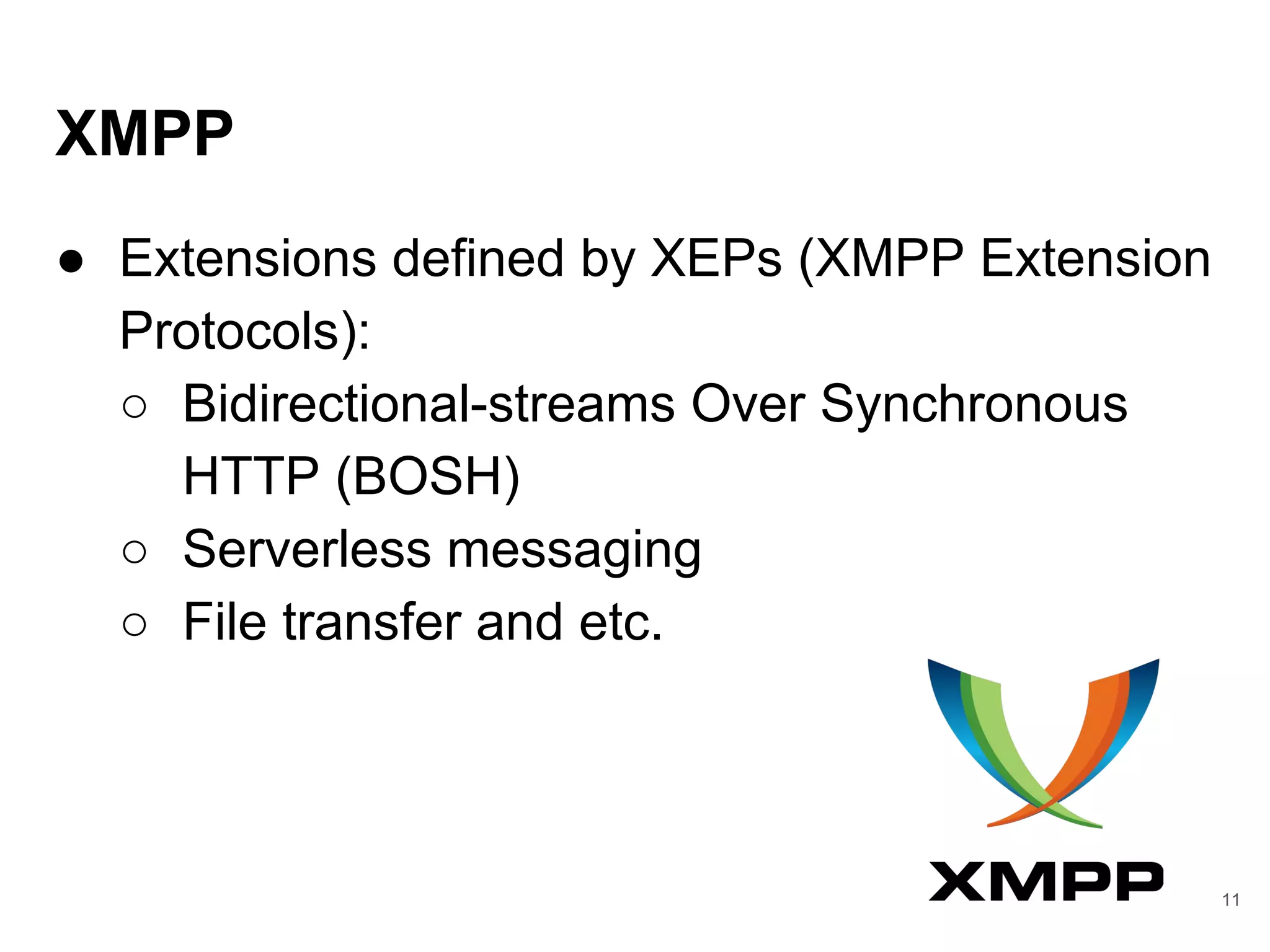 XMPP
● Extensions defined by XEPs (XMPP Extension
Protocols):
○ Bidirectional-streams Over Synchronous
HTTP (BOSH)
○ Serverless messaging
○ File transfer and etc.
11
 