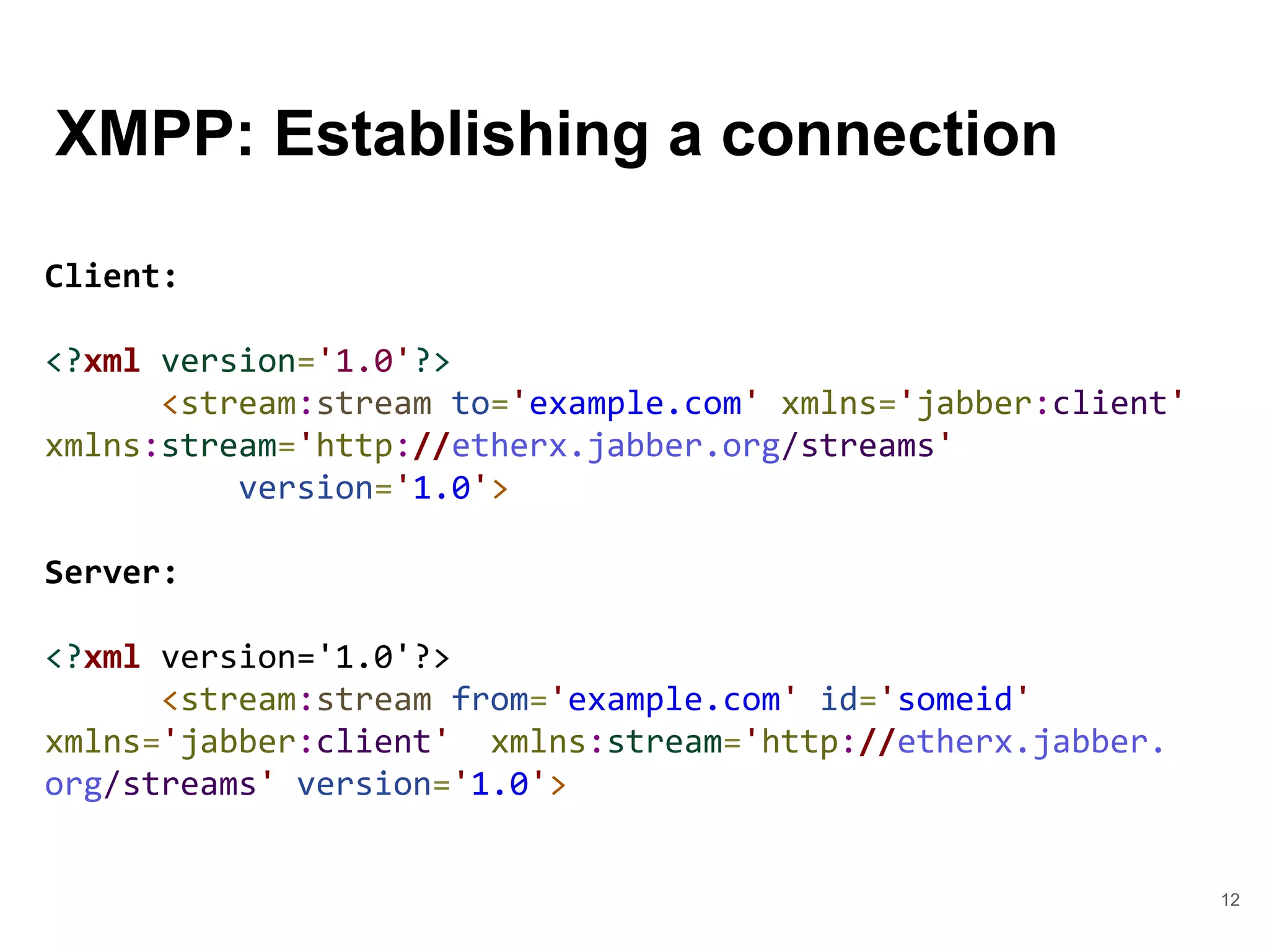 XMPP: Establishing a connection
12
Client:
<?xml version='1.0'?>
<stream:stream to='example.com' xmlns='jabber:client'
xmlns:stream='http://etherx.jabber.org/streams'
version='1.0'>
Server:
<?xml version='1.0'?>
<stream:stream from='example.com' id='someid'
xmlns='jabber:client' xmlns:stream='http://etherx.jabber.
org/streams' version='1.0'>
 