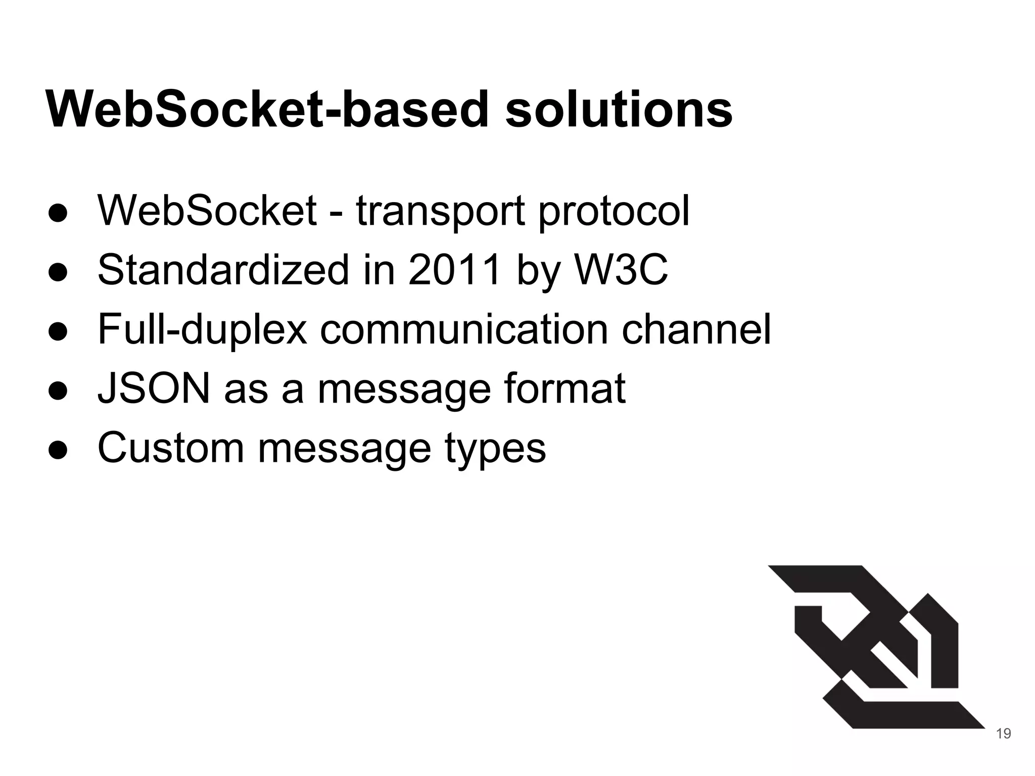 WebSocket-based solutions
● WebSocket - transport protocol
● Standardized in 2011 by W3C
● Full-duplex communication channel
● JSON as a message format
● Custom message types
19
 