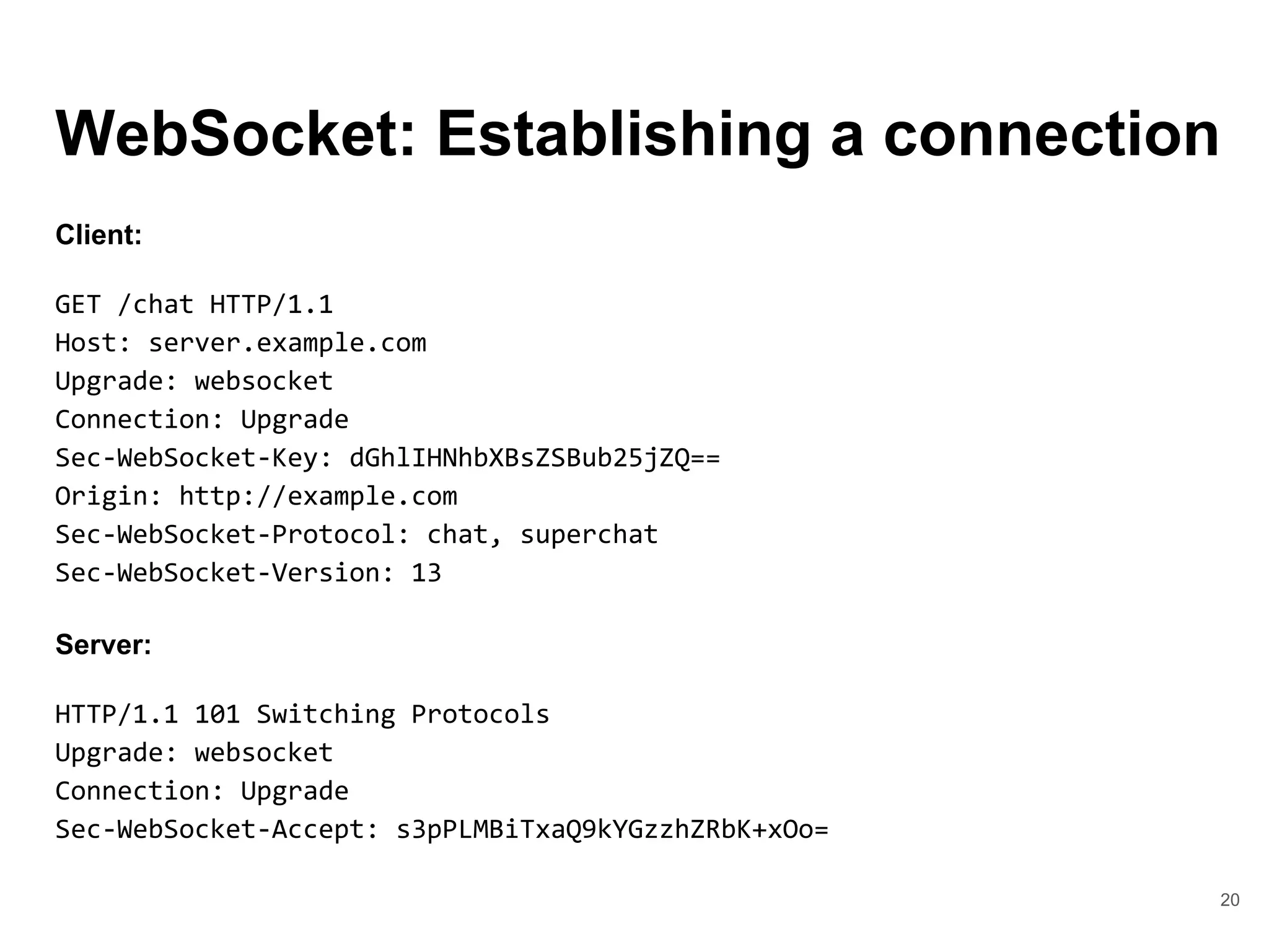 WebSocket: Establishing a connection
20
Client:
GET /chat HTTP/1.1
Host: server.example.com
Upgrade: websocket
Connection: Upgrade
Sec-WebSocket-Key: dGhlIHNhbXBsZSBub25jZQ==
Origin: http://example.com
Sec-WebSocket-Protocol: chat, superchat
Sec-WebSocket-Version: 13
Server:
HTTP/1.1 101 Switching Protocols
Upgrade: websocket
Connection: Upgrade
Sec-WebSocket-Accept: s3pPLMBiTxaQ9kYGzzhZRbK+xOo=
 