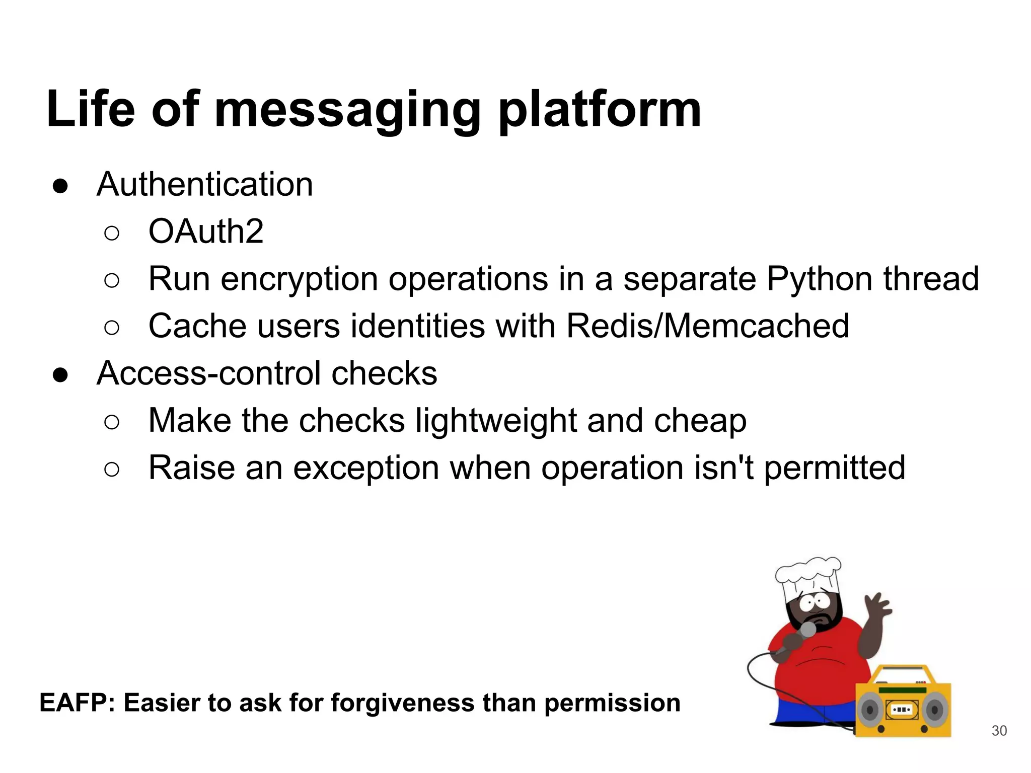 Life of messaging platform
● Authentication
○ OAuth2
○ Run encryption operations in a separate Python thread
○ Cache users identities with Redis/Memcached
● Access-control checks
○ Make the checks lightweight and cheap
○ Raise an exception when operation isn't permitted
30
EAFP: Easier to ask for forgiveness than permission
 