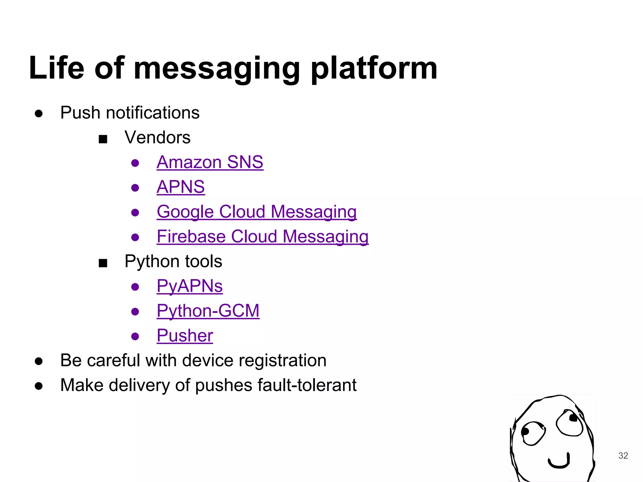 Life of messaging platform
● Push notifications
■ Vendors
● Amazon SNS
● APNS
● Google Cloud Messaging
● Firebase Cloud Messaging
■ Python tools
● PyAPNs
● Python-GCM
● Pusher
● Be careful with device registration
● Make delivery of pushes fault-tolerant
32
 