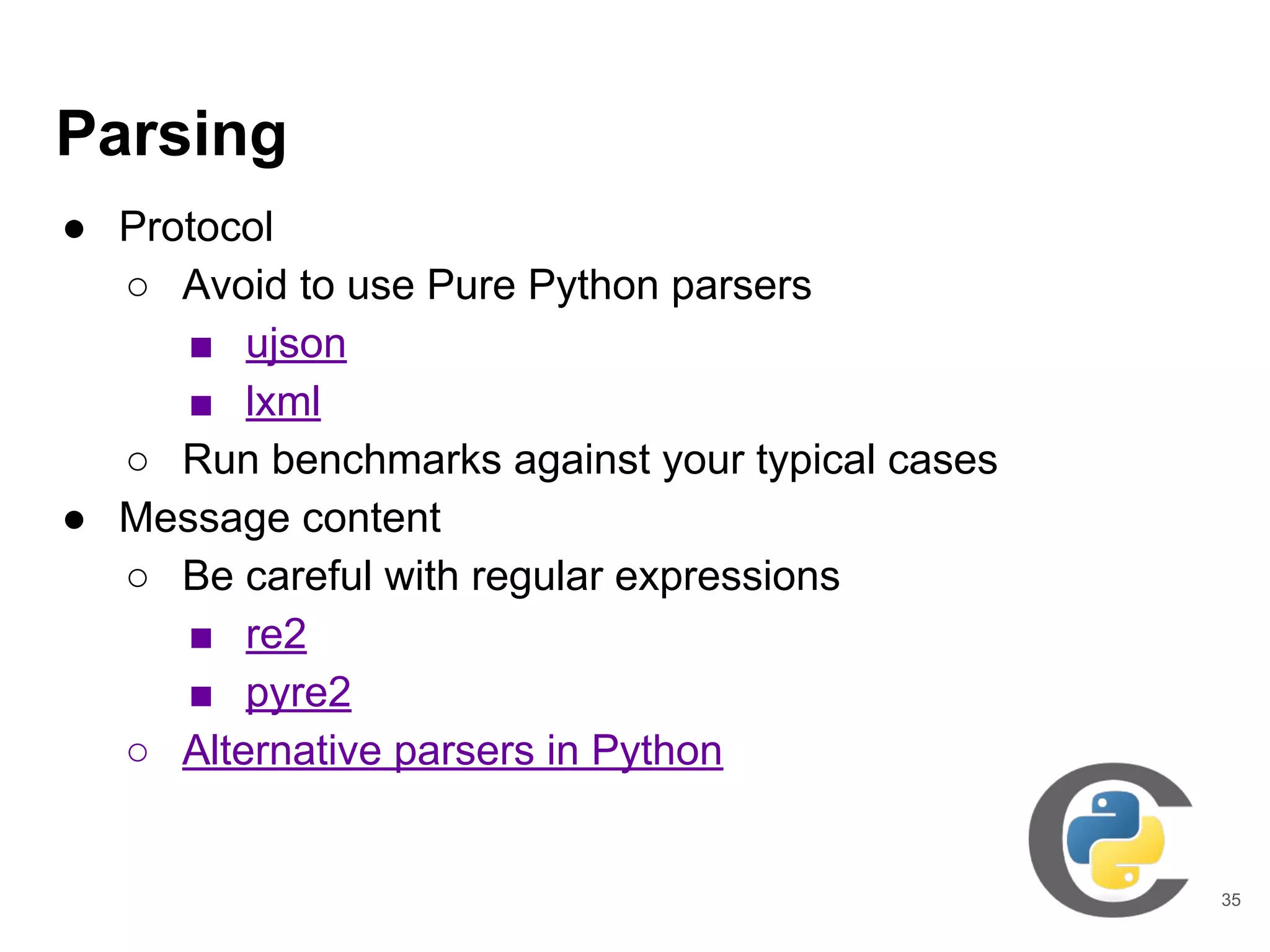 Parsing
● Protocol
○ Avoid to use Pure Python parsers
■ ujson
■ lxml
○ Run benchmarks against your typical cases
● Message content
○ Be careful with regular expressions
■ re2
■ pyre2
○ Alternative parsers in Python
35
 