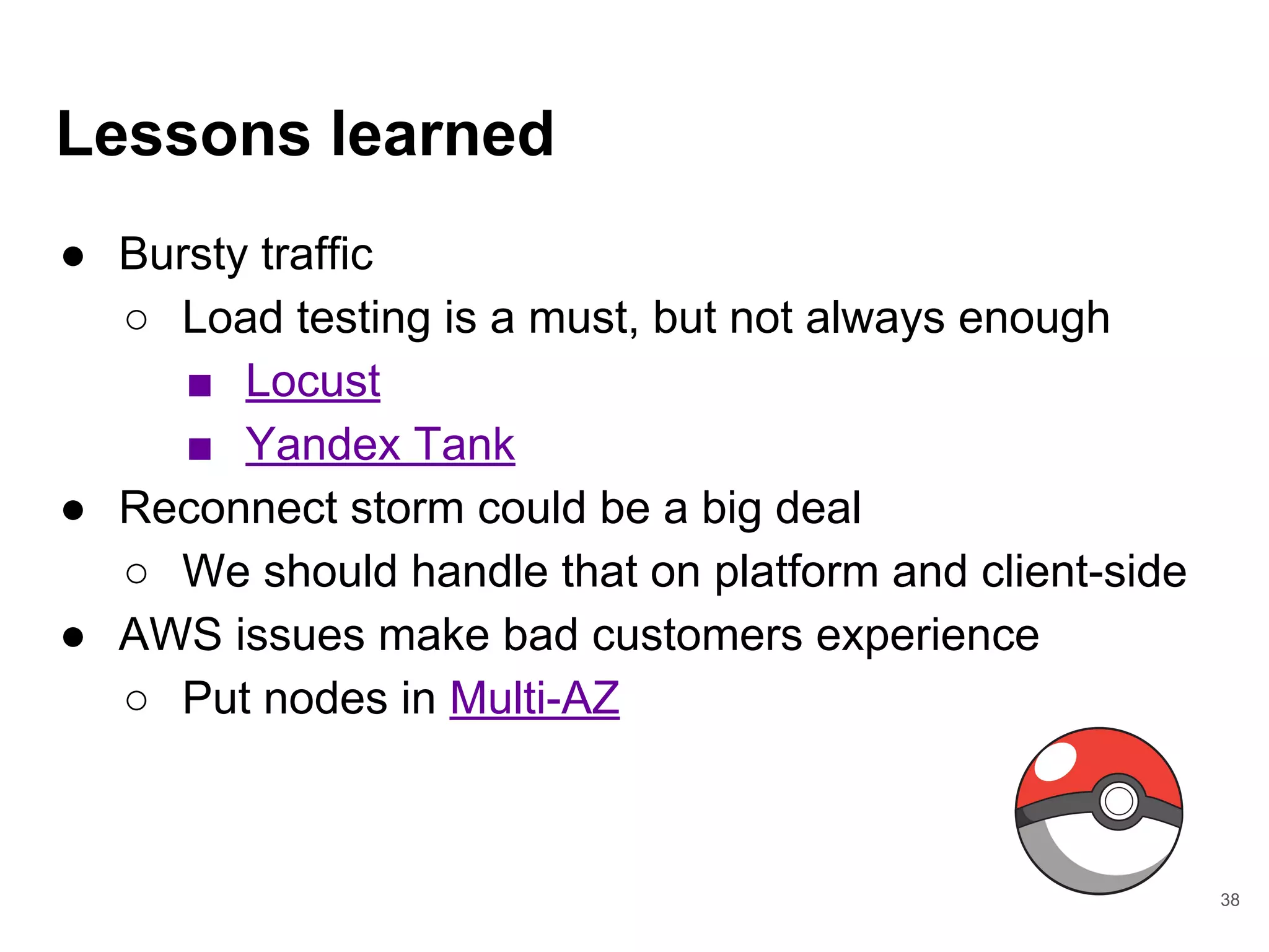 Lessons learned
● Bursty traffic
○ Load testing is a must, but not always enough
■ Locust
■ Yandex Tank
● Reconnect storm could be a big deal
○ We should handle that on platform and client-side
● AWS issues make bad customers experience
○ Put nodes in Multi-AZ
38
 
