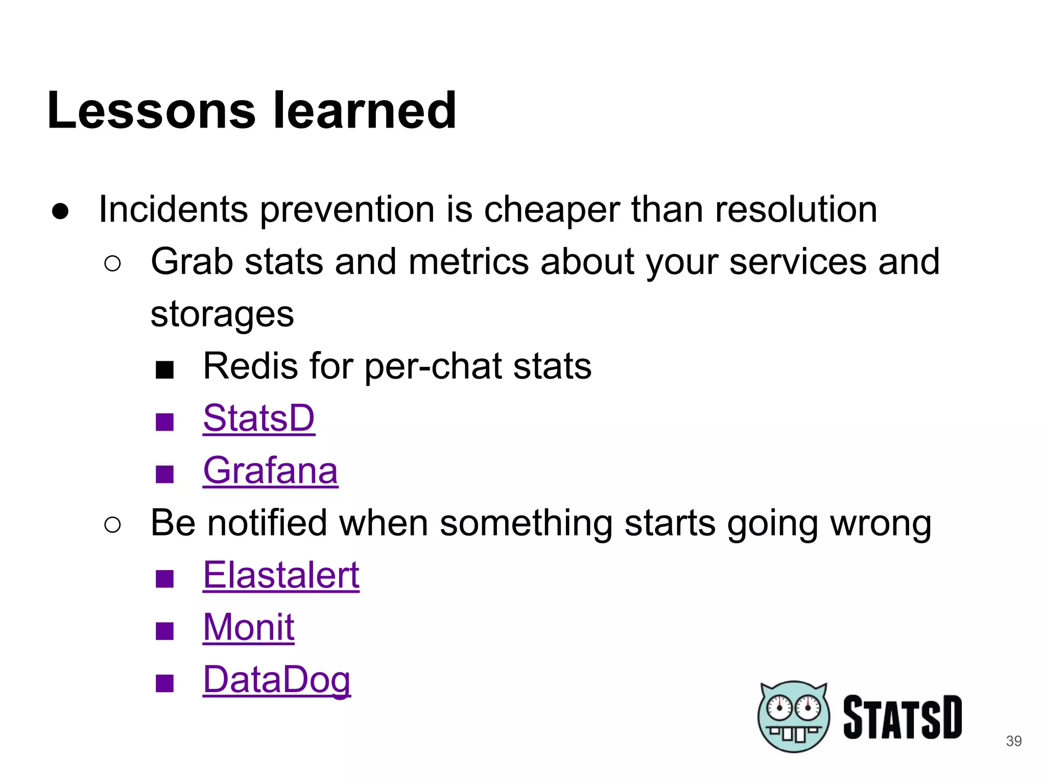 Lessons learned
● Incidents prevention is cheaper than resolution
○ Grab stats and metrics about your services and
storages
■ Redis for per-chat stats
■ StatsD
■ Grafana
○ Be notified when something starts going wrong
■ Elastalert
■ Monit
■ DataDog
39
 
