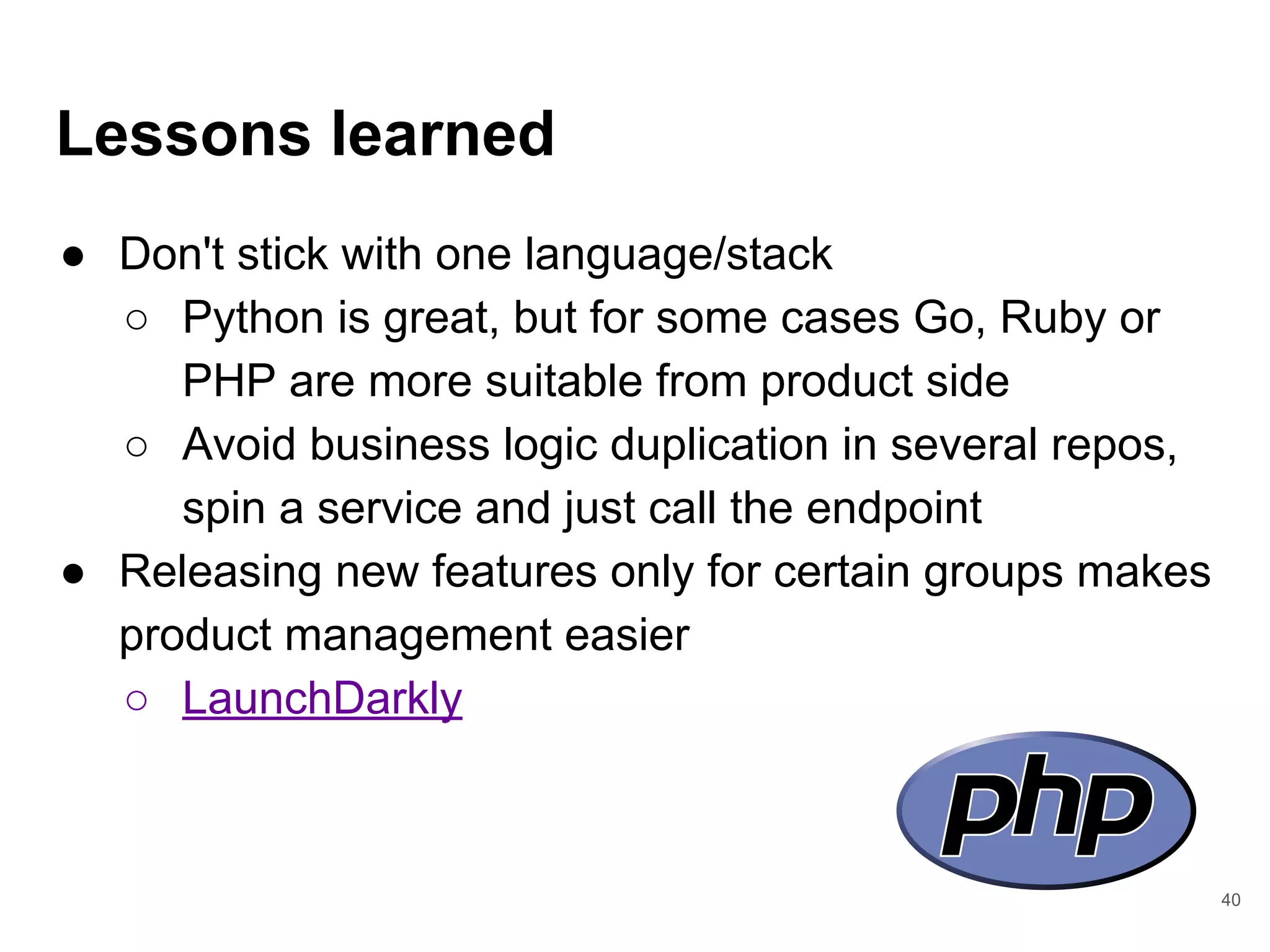 Lessons learned
● Don't stick with one language/stack
○ Python is great, but for some cases Go, Ruby or
PHP are more suitable from product side
○ Avoid business logic duplication in several repos,
spin a service and just call the endpoint
● Releasing new features only for certain groups makes
product management easier
○ LaunchDarkly
40
 
