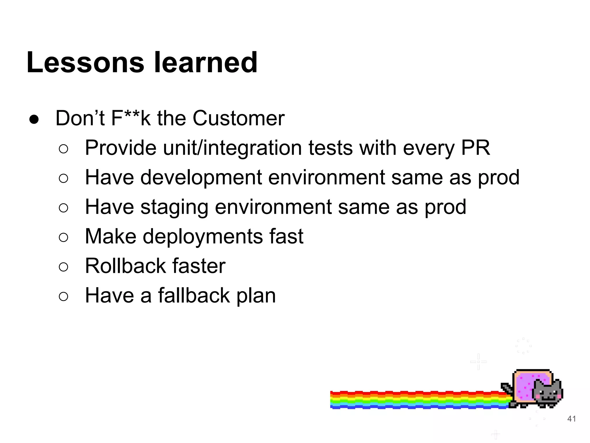 Lessons learned
● Don’t F**k the Customer
○ Provide unit/integration tests with every PR
○ Have development environment same as prod
○ Have staging environment same as prod
○ Make deployments fast
○ Rollback faster
○ Have a fallback plan
41
 