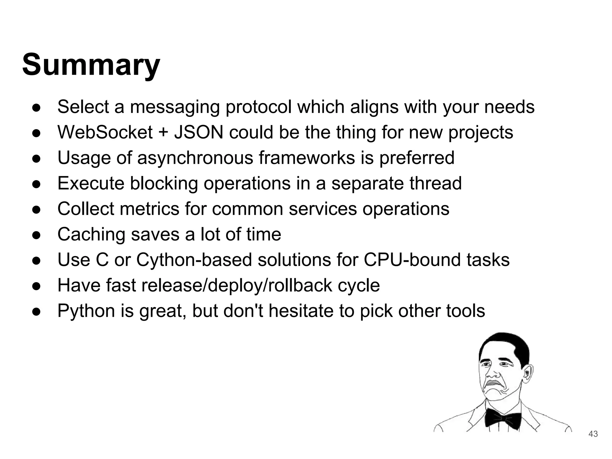 Summary
● Select a messaging protocol which aligns with your needs
● WebSocket + JSON could be the thing for new projects
● Usage of asynchronous frameworks is preferred
● Execute blocking operations in a separate thread
● Collect metrics for common services operations
● Caching saves a lot of time
● Use C or Cython-based solutions for CPU-bound tasks
● Have fast release/deploy/rollback cycle
● Python is great, but don't hesitate to pick other tools
43
 