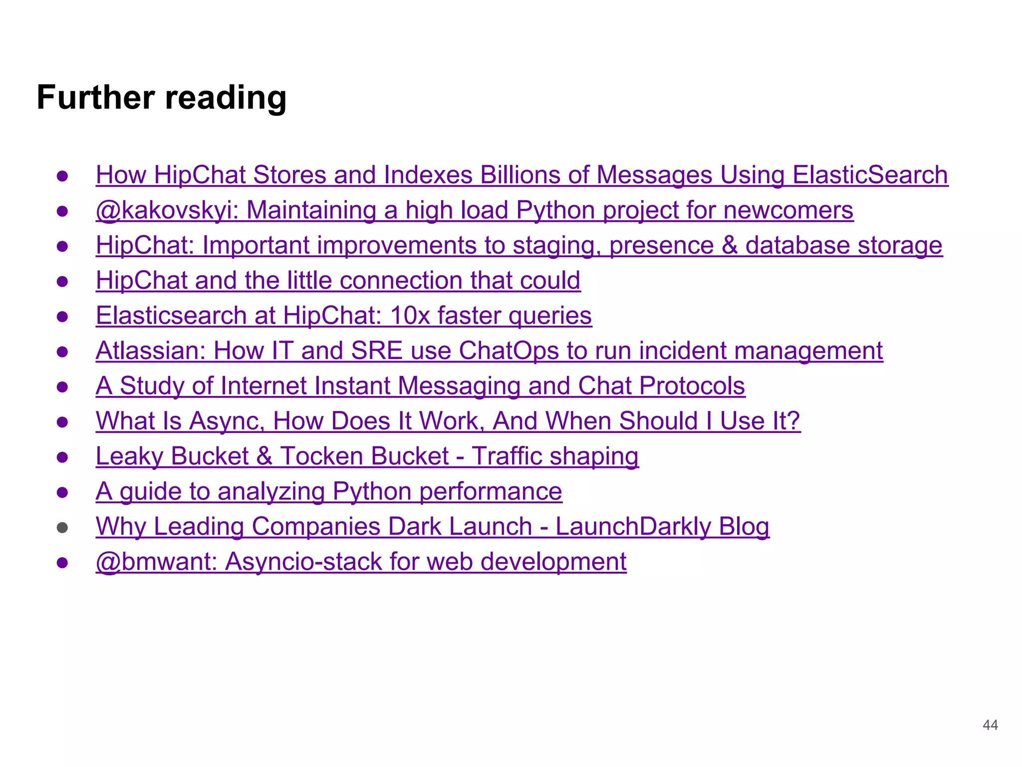 Further reading
● How HipChat Stores and Indexes Billions of Messages Using ElasticSearch
● @kakovskyi: Maintaining a high load Python project for newcomers
● HipChat: Important improvements to staging, presence & database storage
● HipChat and the little connection that could
● Elasticsearch at HipChat: 10x faster queries
● Atlassian: How IT and SRE use ChatOps to run incident management
● A Study of Internet Instant Messaging and Chat Protocols
● What Is Async, How Does It Work, And When Should I Use It?
● Leaky Bucket & Tocken Bucket - Traffic shaping
● A guide to analyzing Python performance
● Why Leading Companies Dark Launch - LaunchDarkly Blog
● @bmwant: Asyncio-stack for web development
44
 