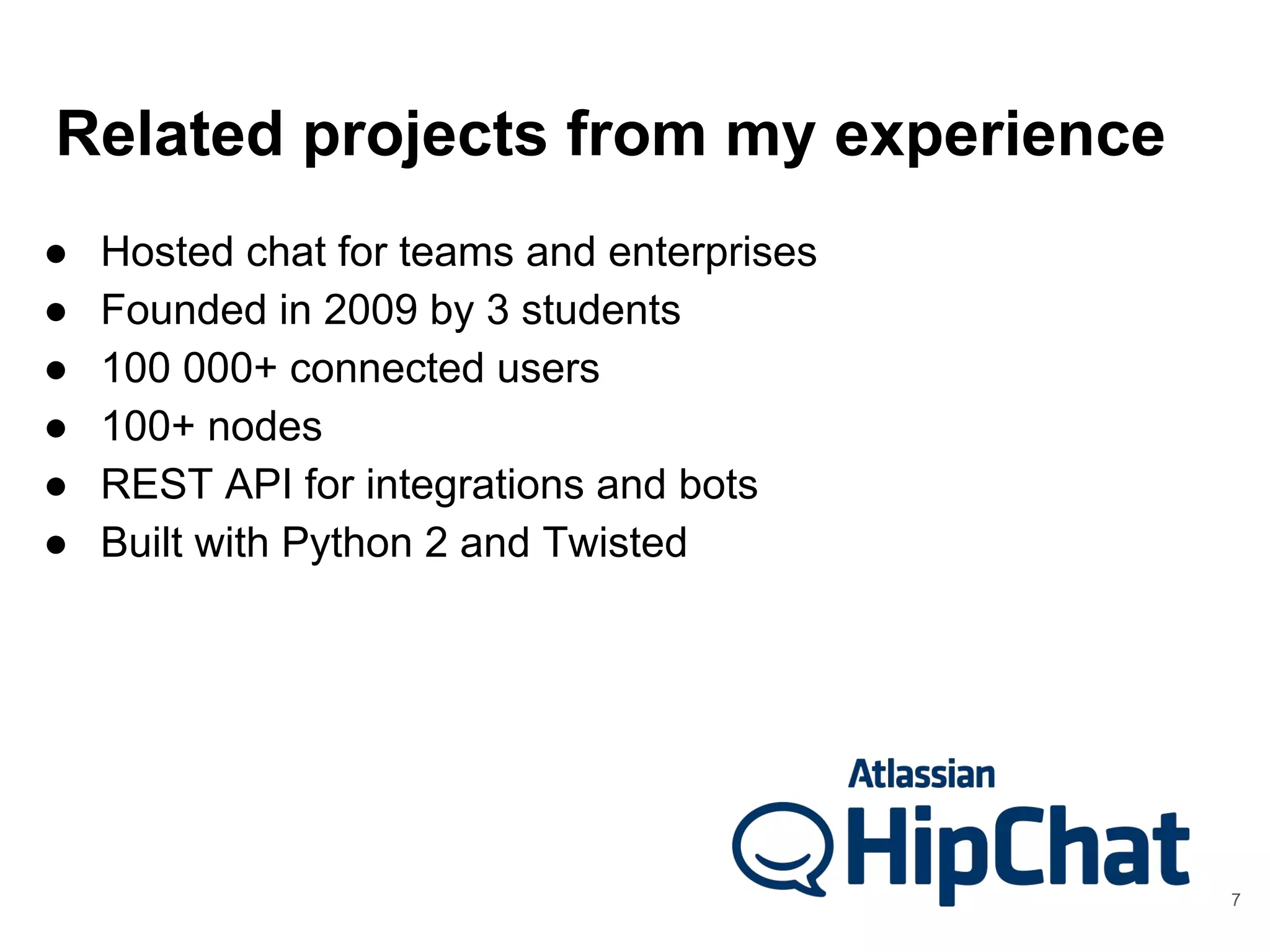 Related projects from my experience
● Hosted chat for teams and enterprises
● Founded in 2009 by 3 students
● 100 000+ connected users
● 100+ nodes
● REST API for integrations and bots
● Built with Python 2 and Twisted
7
 