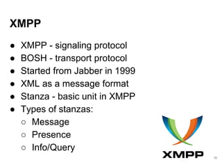 XMPP
● XMPP - signaling protocol
● BOSH - transport protocol
● Started from Jabber in 1999
● XML as a message format
● Stanza - basic unit in XMPP
● Types of stanzas:
○ Message
○ Presence
○ Info/Query
10
 