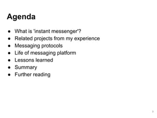 Agenda
● What is 'instant messenger'?
● Related projects from my experience
● Messaging protocols
● Life of messaging platform
● Lessons learned
● Summary
● Further reading
3
 