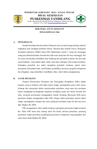 PEMERINTAH KABUPATEN HULU SUNGAI TENGAH
DINAS KESEHATAN
PUSKESMAS TANDILANG
Alamat: Jalan Ksatria RT 004 RW 002 Desa Tandilang Kec. Batang Alai Timur
Kode pos 71381- Email: puskesmastandilang@yahoo.com
KERANGKA ACUAN KEGIATAN
PENDAMPINGAN P4K
A. PENDAHULUAN
Kondisi kesehatan ibu dan anak di Indonesia saat ini masih sangat penting untuk di
tingkatkan serta mendapat perhatian khusus. Menurut data terakhir Survey Demografi
Kesehatan Indonesia (SDKI) tahun 2007 diperkirakan sekitar 1 orang ibu meninggal
setiap jam akibat kehamilan, bersalin dan nifas serta setiap hari 401 bayi meninggal. Hal
ini secara keseluruhan disebabkan latar belakang dan penyebab kematian ibu dan anak
yang kompleks, menyangkut aspek medis yang harus ditangani oleh tenaga kesehatan.
Sedangkan penyebeb non medis merupakan penyebab mendasar seperti status
perempuan, keberadaan anak, sosial budaya, pendidikan, ekonomi, geografis transportasi
dan sebagainya yang memerlukan keterlibatan lintas sektor dalam penanganannya.
B. LATAR BELAKANG
Program Perencanaan Persalinan dan Pencegahan Komplikasi (P4K) adalah
kegiatan yang di fasilitasi oleh bidan dalam rangka meningkatkan peran aktif suami,
keluarga dan masyarakat dalam merencanakan persalinan yang aman dan persiapan
dalam menghadapi kemungkinan terjadinya komplikasi pada saat hamil, bersalin dan
nifas, termasuk perencanaan menggunakan metode Keluarga Berencana (KB) pasca
persalinan dengan menggunakan stiker P4K sebagai media pencatatan sasaran dalam
rangka meningkatkan cakupan dan mutu pelayanan kesehatan bagi ibu dan bayi baru
lahir (Depkes RI, 2009).
P4K menggunakan stiker adalah terobosan percepatan penurunan angka kematian
ibu. Stiker P4K berisi data tentang nama ibu hamil, taksiran persalinan, penolong
persalinan, tempat persalinan, pendamping persalinan, transportasi yang digunakan dan
calon donor darah (Depkes RI, 2009).
 