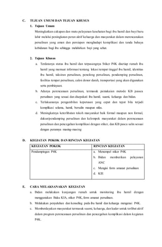 C. TUJUAN UMUM DAN TUJUAN KHUSUS
1. Tujuan Umum
Meningkatkan cakupan dan mutu pelayanan kesehatan bagi ibu hamil dan bayi baru
lahir melalui peningkatan peran aktif keluarga dan masyarakat dalam merencanakan
persalinan yang aman dan persiapan menghadapi komplikasi dan tanda bahaya
kebidanan bagi ibu sehingga melahirkan bayi yang sehat.
2. Tujuan Khusus
a. Terdatanya status ibu hamil dan terpasangnya Stiker P4K disetiap rumah ibu
hamil yang memuat informasi tentang lokasi tempat tinggal ibu hamil, identitas
ibu hamil, taksiran persalinan, penolong persalinan, pendamping persalinan,
fasilitas tempat persalinan, calon donor darah, transportasi yang akan digunakan
serta pembiayaan.
b. Adanya perencanaan persalinan, termasuk pemakaian metode KB passca
persalinan yang sesuai dan disepakati ibu hamil, suami, keluarga dan bidan.
c. Terlaksananya pengambilan keputusan yang cepat dan tepat bila terjadi
komplikasi selama, hamil, bersalin maupun nifas.
d. Meningkatnya keterlibatan tokoh masyarakat baik formal maupun non formal,
dukun/pendamping persalinan dan kelompok masyarakat dalam perencanaan
persalinan dan pencegahan komplikasi dengan stiker, dan KB pasca salin sesuai
dengan perannya masing-masing
D. KEGIATAN POKOK DAN RINCIAN KEGIATAN
KEGIATAN POKOK RINCIAN KEGIATAN
Pendampingan P4K a. Menempel stiker P4K
b. Bidan memberikan pelayanan
ANC
c. Mengisi form amanat persalinan
d. KIE
E. CARA MELAKSANAKAN KEGIATAN
a. Bidan melakukan kunjungan rumah untuk monitoring ibu hamil dengan
menggunakan Buku KIA, stiker P4K, form amanat persalinan.
b. Melakukan penyuluhan dan konseling pada ibu hamil dan keluarga mengenai P4K.
c. Memberdayakan masyarakat termasuk suami, keluarga, dan kader untuk terlibat aktif
dalam program perencanaan persalinan dan pencegahan komplikasi dalam kegiatan
P4K.
 