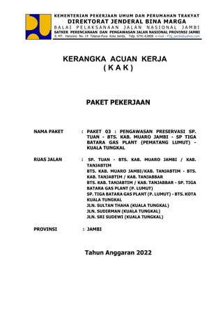 KEMENTERIAN PEKERJAAN UMUM DAN PERUM AHAN TRAKYAT
DIREKTORAT JENDERAL BINA MARGA
B A L A I P E L A K S A N A A N J A L A N N A S I O N A L J A M B I
SATKER PERENCANAAN DAN PENGAWASAN JALAN NASIONAL PROVINSI JAMBI
Jl. MT. Haryono No. 14 Telanai Pura Kota Jambi, Telp. 0741-63808 e-mail : P3jj_jambi@yahoo.com
KERANGKA ACUAN KERJA
( K A K )
PAKET PEKERJAAN
NAMA PAKET : PAKET 03 : PENGAWASAN PRESERVASI SP.
TUAN - BTS. KAB. MUARO JAMBI - SP TIGA
BATARA GAS PLANT (PEMATANG LUMUT) -
KUALA TUNGKAL
RUAS JALAN : SP. TUAN - BTS. KAB. MUARO JAMBI / KAB.
TANJABTIM
BTS. KAB. MUARO JAMBI/KAB. TANJABTIM - BTS.
KAB. TANJABTIM / KAB. TANJABBAR
BTS. KAB. TANJABTIM / KAB. TANJABBAR - SP. TIGA
BATARA GAS PLANT (P. LUMUT)
SP. TIGA BATARA GAS PLANT (P. LUMUT) - BTS. KOTA
KUALA TUNGKAL
JLN. SULTAN THAHA (KUALA TUNGKAL)
JLN. SUDIRMAN (KUALA TUNGKAL)
JLN. SRI SUDEWI (KUALA TUNGKAL)
PROVINSI : JAMBI
Tahun Anggaran 2022
 