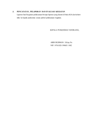 J. PENCATATAN, PELAPORAN DAN EVALUASI KEGIATAN
Laporan hasil kegiatan pelaksanaan berupa laporan yang dicatat di buku KIA dan kohort
nifas ke kepala puskesmas sesuai jadwal pelaksanaan kegiatan.
KEPALA PUSKESMAS TANDILANG,
ABDI BUDIMAN. S.Kep, Ns
NIP. 19761028 199603 1 002
 