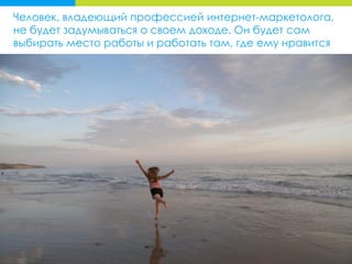 Человек, владеющий профессией интернет-маркетолога,
не будет задумываться о своем доходе. Он будет сам
выбирать место работы и работать там, где ему нравится
 