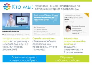 Кто мы: Нетология - онлайн-платформа по
обучению интернет-профессиям
Занятия от ведущих
специалистов Рунета
Обучение с
любого устройства
Бесплатные
открытые онлайн-
занятия, с
ведущими
специалистами
2 раза в неделю
Онлайн-интенсивы:
обучение наиболее
перспективным
профессиям Рунета
(2 месяца)
Интерактивные онлайн-
курсы по маркетингу и
интернет-бизнесу, 2-3
часа, 20+ курсов.
Доступ 24/7!
 