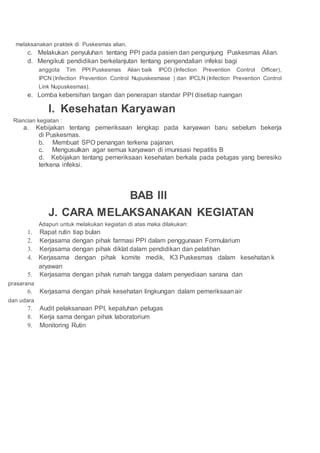 melaksanakan praktek di Puskesmas alian.
c. Melakukan penyuluhan tentang PPI pada pasien dan pengunjung Puskesmas Alian.
d. Mengikuti pendidikan berkelanjutan tentang pengendalian infeksi bagi
anggota Tim PPI Puskesmas Alian baik IPCO (Infection Prevention Control Officer),
IPCN (Infection Prevention Control Nupuskesmase ) dan IPCLN (Infection Prevention Control
Link Nupuskesmas).
e. Lomba kebersihan tangan dan penerapan standar PPI disetiap ruangan
I. Kesehatan Karyawan
Riancian kegiatan :
a. Kebijakan tentang pemeriksaan lengkap pada karyawan baru sebelum bekerja
di Puskesmas.
b. Membuat SPO penangan terkena pajanan.
c. Mengusulkan agar semua karyawan di imunisasi hepatitis B
d. Kebijakan tentang pemeriksaan kesehatan berkala pada petugas yang beresiko
terkena infeksi.
BAB III
J. CARA MELAKSANAKAN KEGIATAN
Adapun untuk melakukan kegiatan di atas maka dilakukan:
1. Rapat rutin tiap bulan
2. Kerjasama dengan pihak farmasi PPI dalam penggunaan Formularium
3. Kerjasama dengan pihak diklat dalam pendidikan dan pelatihan
4. Kerjasama dengan pihak komite medik, K3 Puskesmas dalam kesehatan k
aryawan
5. Kerjasama dengan pihak rumah tangga dalam penyediaan sarana dan
prasarana
6. Kerjasama dengan pihak kesehatan lingkungan dalam pemeriksaanair
dan udara
7. Audit pelaksanaan PPI, kepatuhan petugas
8. Kerja sama dengan pihak laboratorium
9. Monitoring Rutin
 
