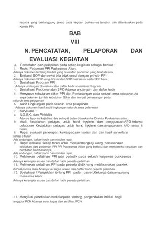 kepada yang bertanggung jawab pada kegitan puskesmas tersebut dan ditembuskan pada
Komite PPI.
BAB
VIII
N. PENCATATAN, PELAPORAN DAN
EVALUASI KEGIATAN
A. Pencatatan dan pelaporan pada setiap kegiatan sebagai berikut :
1. Revisi Pedoman PPI Puskesmas Alian.
Adanya dokumen tentang hal-hal yang revisi dan pedoman yang telah direvisi.
2. Evaluasi SOP dan revisi bila tidak sesui dengan prinsip PPI
Adanya dokumen SOP yang direvisi dan SOP hasil revisi serta SOP baru.
3. Sosialisasi Program PPI
Adanya undangan Sosialisasi dan daftar hadir sosialisasi Program
4. Sosialisasi Pedoman dan SPO Adanya undangan dan daftar hadir
5. Menyusun kebutuhan stiker PPI dan Pemasangan pada seluruh area pelayanan Ad
anya dokumen jumlah kebutuhan Stiker dan tempat pemasangan pada
seluruh area pelayanan
6. Audit Lingkungan pada seluruh area pelayanan
Adanya dokumen hasil audit lingkungan seluruh area pelayanan
7. Surveilans :
a. ILO,ISK, dan Phlebitis
Adanya laporan kejadian Hais setiap 6 bulan ditujukan ke Direktur Puskesmas alian.
b. Audit kepatuhan petugas untuk hand hygiene dan penggunaan APD Adanya
pelaporan Kepatuhan petugas untuk hand hygiene dan pengguanaan APD setiap 6
bulan
8. Rapat evaluasi penerapan kewaspadaan isolasi dan dan hasil surveilans
setiap 3 bulan
Ada undangan, daftar hadir dan notulen rapat
9. Rapat evaluasi setiap tahun untuk menilai/mengkaji ulang pelaksanaan
kebijakan dan pedoman PPI PPI Puskesmas Alian yang berlaku dan mendeteksi kesulitan dan
hambatan-hambatannya.
Ada undangan, daftar hadir dan notulen rapat
10. Melakukan pelatihan PPI rutin periodik pada seluruh karyawan puskesmas
Adanya kerangka acuan dan daftar hadir peserta pelatihan
11. Melakukan pelatihan PPI pada peserta didik yang melaksanakan praktek
di Puskesmas alian Adanya kerangka acuan dan daftar hadir peserta pelatihan.
12. Sosialisasi / Penyuluhan tentang PPI pada pasien,Keluarga dan pengunjung
Puskesmas Alian.
Adanya kerangka acuan dan daftar hadir peserta pelatihan
13. Mengikuti pendidikan berkelanjutan tentang pengendalian infeksi bagi
anggota IPCN Adanya surat tugas dan sertifikat IPCN
 