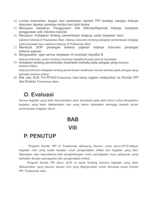 14. Lomba kebersihan tangan dan penerapan standar PPI disetiap ruangan Adanya
dokumen standar penilaian lomba dan hasil lomba
15. Menyusun kebijakan Penggunaan Anti MikrobaRasional Adanya kebijakan
penggunaan anti mikroba rasional
16. Menyusun Kebijakan tentang pemeriksaan lengkap pada karyawan baru
sebelum bekerja di Puskesmas Alian. Adanya dokumen tentang kebijakan pemeriksaan lengkap
pada karyawan baru sebelum bekerja di Puskesmas Alian.
17. Membuat SOP penangan terkena pajanan Adanya dokumen penangan
terkena pajanan
18. Mengusulkan agar semua karyawan di imunisasi hepatitis B
Adanya dokumen usulan tentang imunisasi hepatitis B pada seluruh kariyawan
19. Kebijakan tentang pemeriksaan kesehatan berkala pada petugas yang beresiko
terkena infeksi
Adanya dokumen kebijakan tentang pemeriksaan kesehatan secara berkala pada petugas yang
beresiko terkena infeksi
20. Bila ada KLB, Tim PPI,K3 Puskesmas Alian harus segera melaporkan ke Komite PPI
dan Direktur Puskesmas Alian.
O. Evaluasi
Semua kegiatan yang telah direncanakan akan dievaluasi pada akhir tahun untuk mengetahui
kegiatan yang telah dilaksanakan dan yang belum dilaksakan sehingga menjadi acuan
perencanaan kegiatan tahun
BAB
VIII
P. PENUTUP
Program Komite PPI di Puskesmas alianyang disusun untuk tahun 2019 meliputi
kegiatan rutin yang sudah berjalan untuk pengendalian infeksi dan kegiatan yang baru
diterapkan atau bepuskesma sifat pengembangan untuk peningkatan mutu pelayanan yang
berkaitan dengan pencegahan dan pengendalian infeksi.
Program Komite PPI tahun 2019 ini berisi tentang rencana kegiatan yang akan
dilaksanakan yang disusun secara rinci yang dipergunakan untuk mencapai tujuan Komite
PPI Puskesmas alian .
 