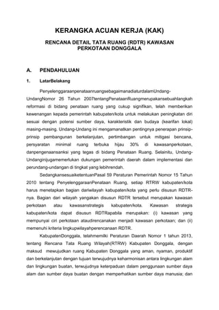 KERANGKA ACUAN KERJA (KAK)
RENCANA DETAIL TATA RUANG (RDTR) KAWASAN
PERKOTAAN DONGGALA
A. PENDAHULUAN
1. LatarBelakang
PenyelenggaraanpenataanruangsebagaimanadiaturdalamUndang-
UndangNomor 26 Tahun 2007tentangPenataanRuangmerupakansebuahlangkah
reformasi di bidang penataan ruang yang cukup signifikan, telah memberikan
kewenangan kepada pemerintah kabupaten/kota untuk melakukan peningkatan diri
sesuai dengan potensi sumber daya, karakteristik dan budaya (kearifan lokal)
masing-masing. Undang-Undang ini mengamanatkan pentingnya penerapan prinsip-
prinsip pembangunan berkelanjutan, pertimbangan untuk mitigasi bencana,
persyaratan minimal ruang terbuka hijau 30% di kawasanperkotaan,
danpengenaansanksi yang tegas di bidang Penataan Ruang. Selainitu, Undang-
Undanginijugamemerlukan dukungan pemerintah daerah dalam implementasi dan
perundang-undangan di tingkat yang lebihrendah.
SedangkansesuaiketentuanPasal 59 Peraturan Pemerintah Nomor 15 Tahun
2010 tentang PenyelenggaraanPenataan Ruang, setiap RTRW kabupaten/kota
harus menetapkan bagian dariwilayah kabupaten/kota yang perlu disusun RDTR-
nya. Bagian dari wilayah yangakan disusun RDTR tersebut merupakan kawasan
perkotaan atau kawasanstrategis kabupaten/kota. Kawasan strategis
kabupaten/kota dapat disusun RDTRapabila merupakan: (i) kawasan yang
mempunyai ciri perkotaan ataudirencanakan menjadi kawasan perkotaan; dan (ii)
memenuhi kriteria lingkupwilayahperencanaan RDTR.
KabupatenDonggala, telahmemilki Peraturan Daerah Nomor 1 tahun 2013,
tentang Rencana Tata Ruang Wilayah(RTRW) Kabupaten Donggala, dengan
maksud mewujudkan ruang Kabupaten Donggala yang aman, nyaman, produktif
dan berkelanjutan dengan tujuan terwujudnya keharmonisan antara lingkungan alam
dan lingkungan buatan, terwujudnya keterpaduan dalam penggunaan sumber daya
alam dan sumber daya buatan dengan memperhatikan sumber daya manusia; dan
 